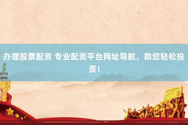 办理股票配资 专业配资平台网址导航，助您轻松投资！