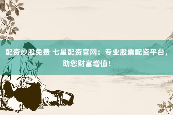 配资炒股免费 七星配资官网：专业股票配资平台，助您财富增值！