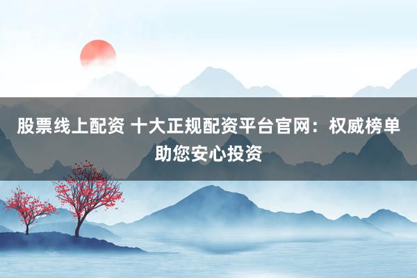 股票线上配资 十大正规配资平台官网：权威榜单助您安心投资