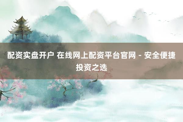 配资实盘开户 在线网上配资平台官网 - 安全便捷投资之选