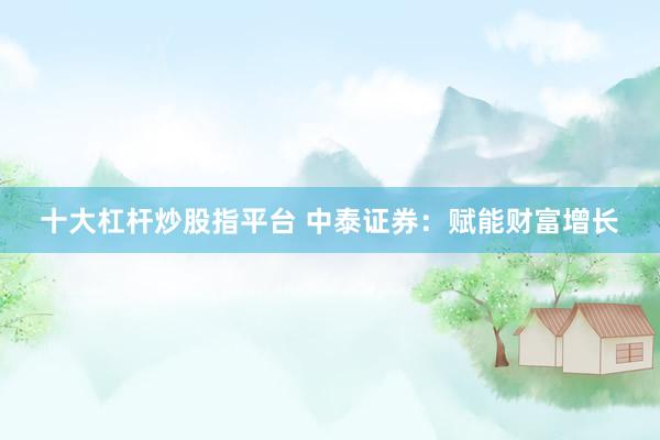 十大杠杆炒股指平台 中泰证券:赋能财富增长