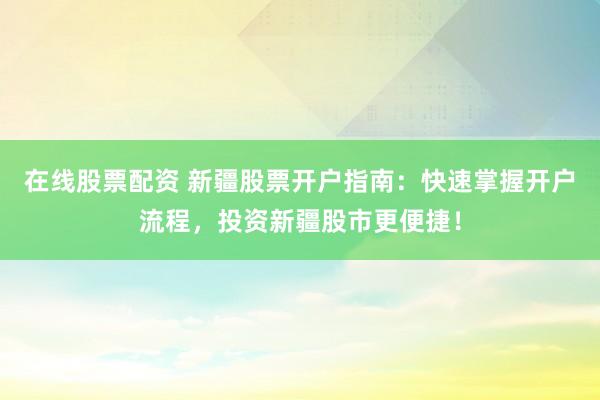 在线股票配资 新疆股票开户指南：快速掌握开户流程，投资新疆股市更便捷！
