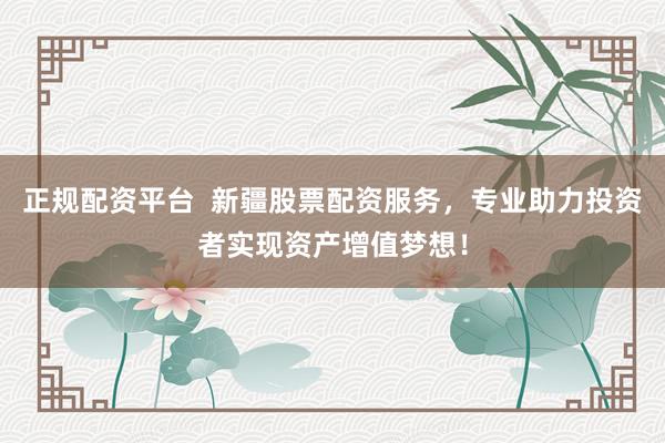 正规配资平台  新疆股票配资服务，专业助力投资者实现资产增值梦想！