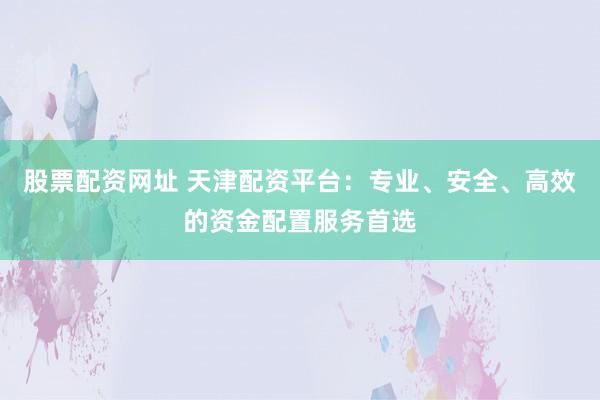 股票配资网址 天津配资平台：专业、安全、高效的资金配置服务首选