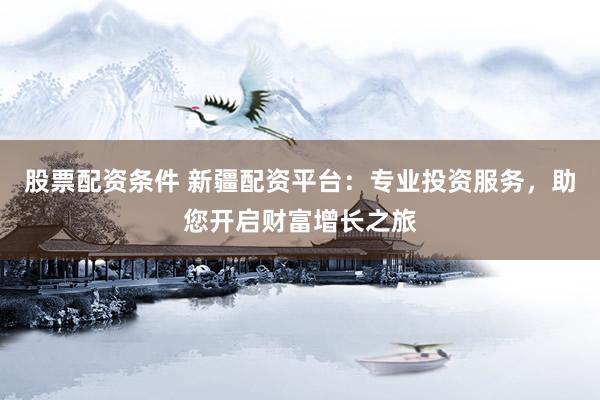 股票配资条件 新疆配资平台：专业投资服务，助您开启财富增长之旅