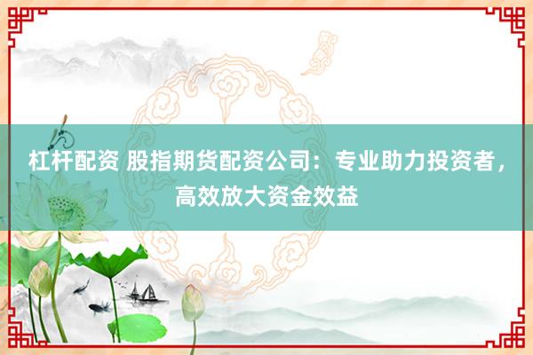 杠杆配资 股指期货配资公司:专业助力投资者,高效放大资金效益