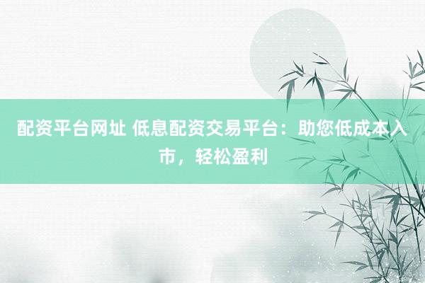配资平台网址 低息配资交易平台：助您低成本入市，轻松盈利