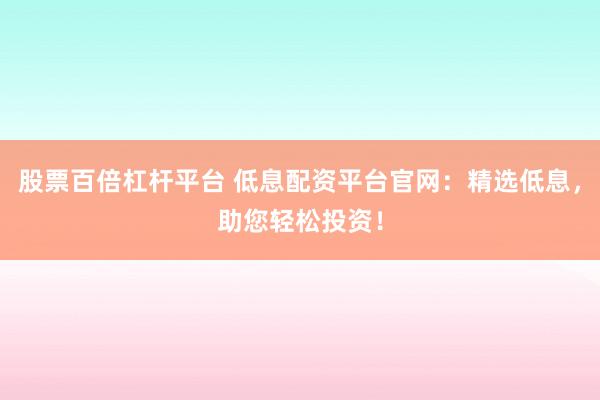 股票百倍杠杆平台 低息配资平台官网：精选低息，助您轻松投资！