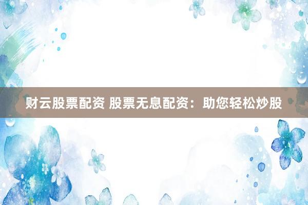 财云股票配资 股票无息配资：助您轻松炒股