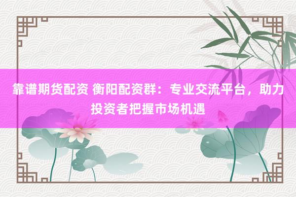 靠谱期货配资 衡阳配资群：专业交流平台，助力投资者把握市场机遇