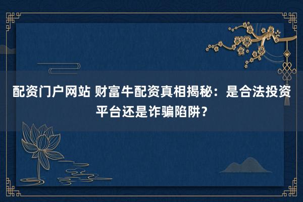 配资门户网站 财富牛配资真相揭秘：是合法投资平台还是诈骗陷阱？