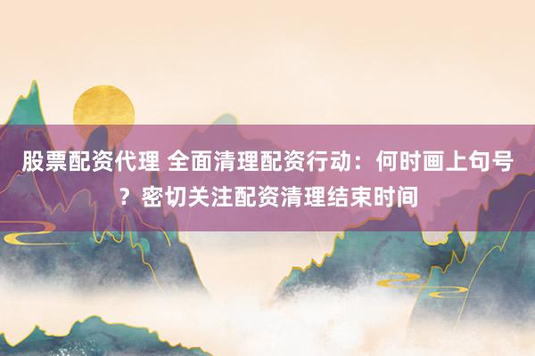 股票配资代理 全面清理配资行动：何时画上句号？密切关注配资清理结束时间