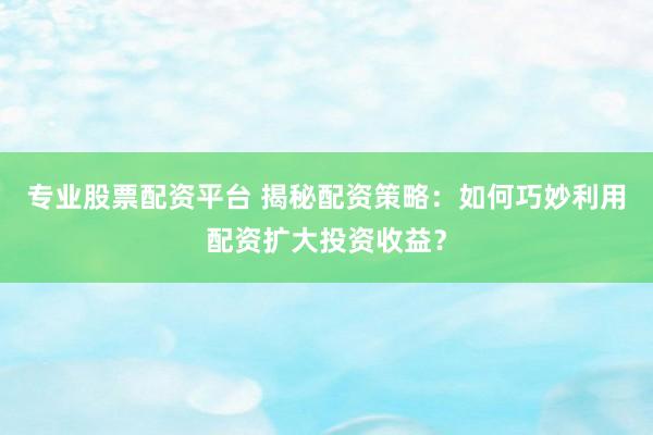 专业股票配资平台 揭秘配资策略：如何巧妙利用配资扩大投资收益？