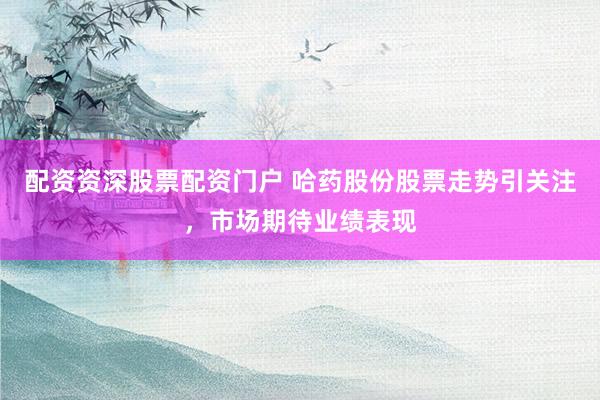 配资资深股票配资门户 哈药股份股票走势引关注，市场期待业绩表现