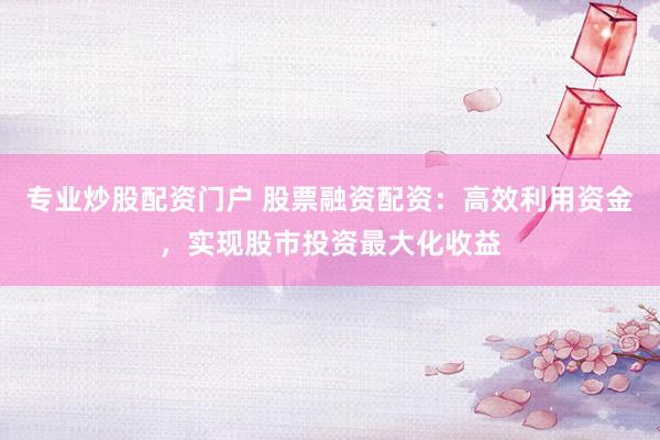 专业炒股配资门户 股票融资配资：高效利用资金，实现股市投资最大化收益