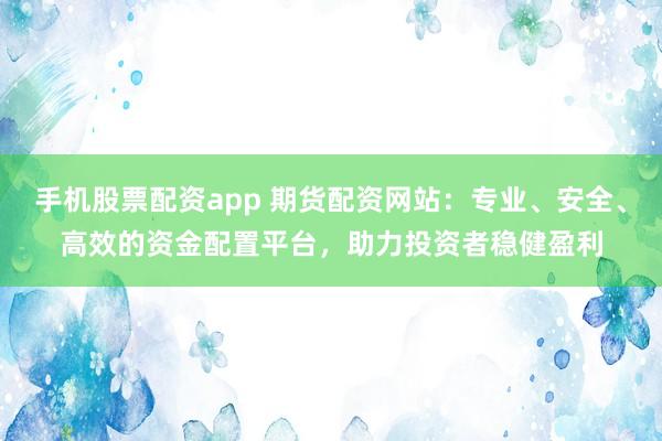 手机股票配资app 期货配资网站：专业、安全、高效的资金配置平台，助力投资者稳健盈利