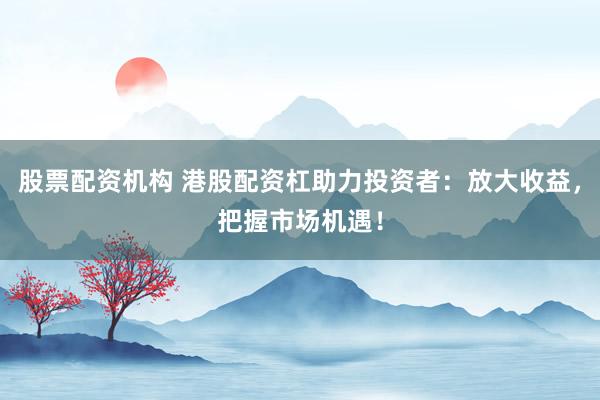 股票配资机构 港股配资杠助力投资者：放大收益，把握市场机遇！