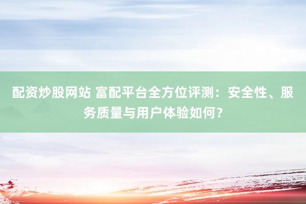 配资炒股网站 富配平台全方位评测：安全性、服务质量与用户体验如何？