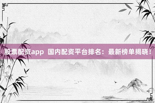 股票配资app  国内配资平台排名：最新榜单揭晓！