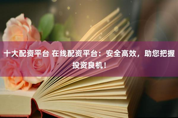 十大配资平台 在线配资平台：安全高效，助您把握投资良机！
