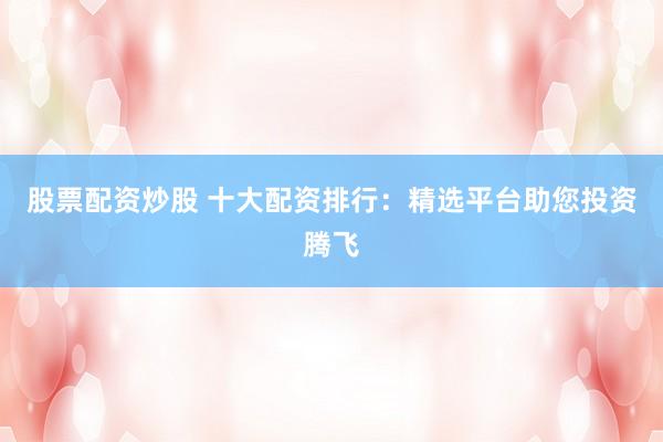 股票配资炒股 十大配资排行：精选平台助您投资腾飞