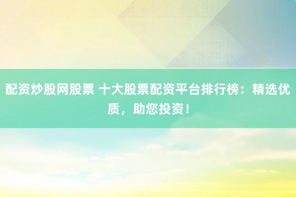 配资炒股网股票 十大股票配资平台排行榜：精选优质，助您投资！
