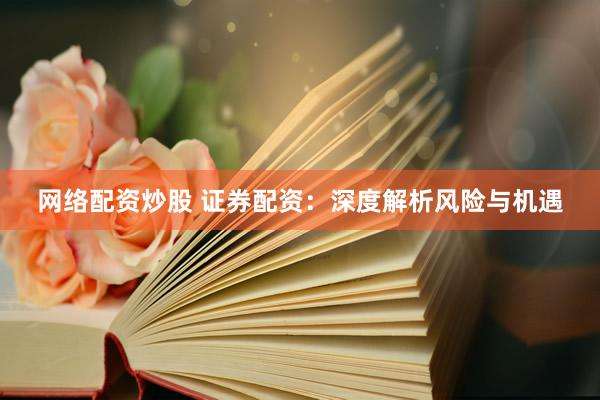 网络配资炒股 证券配资：深度解析风险与机遇