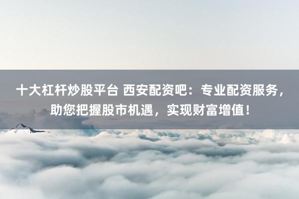 十大杠杆炒股平台 西安配资吧：专业配资服务，助您把握股市机遇，实现财富增值！