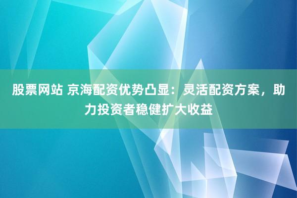 股票网站 京海配资优势凸显：灵活配资方案，助力投资者稳健扩大收益
