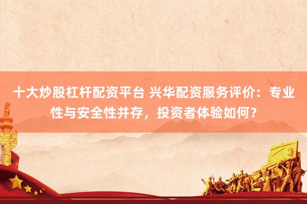 十大炒股杠杆配资平台 兴华配资服务评价：专业性与安全性并存，投资者体验如何？