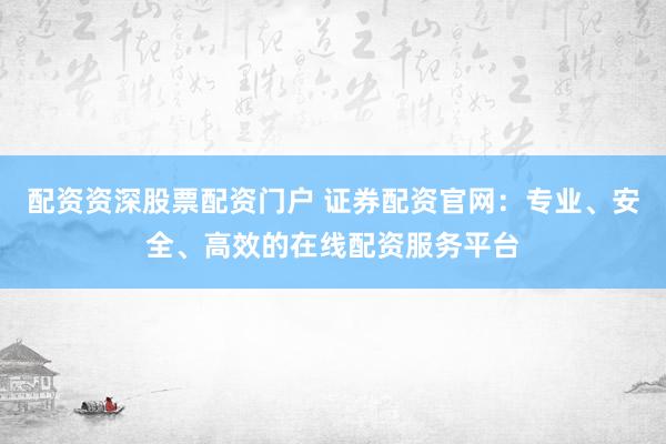 配资资深股票配资门户 证券配资官网：专业、安全、高效的在线配资服务平台