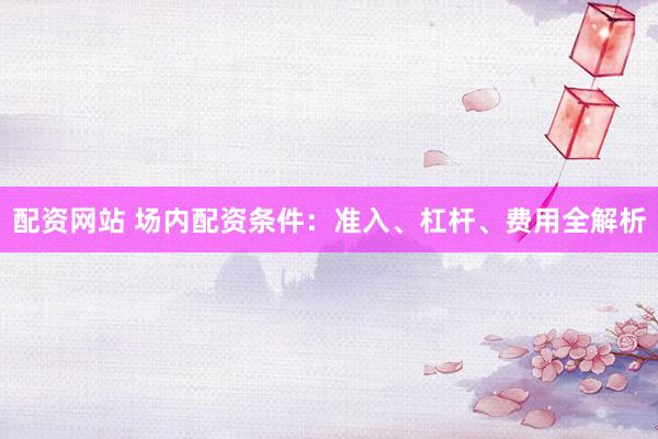 配资网站 场内配资条件：准入、杠杆、费用全解析