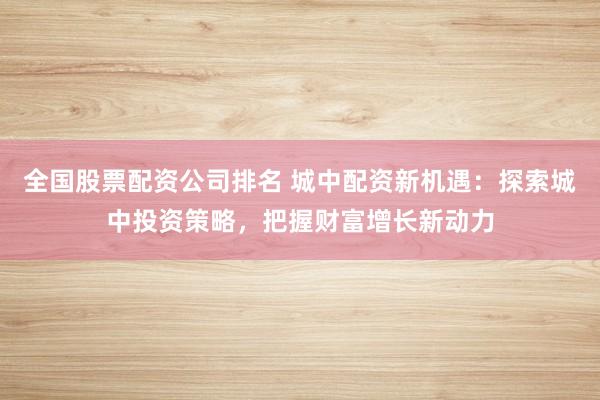 全国股票配资公司排名 城中配资新机遇：探索城中投资策略，把握财富增长新动力
