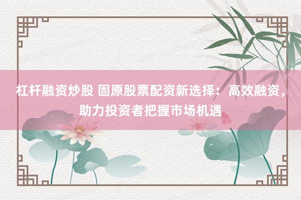 杠杆融资炒股 固原股票配资新选择：高效融资，助力投资者把握市场机遇