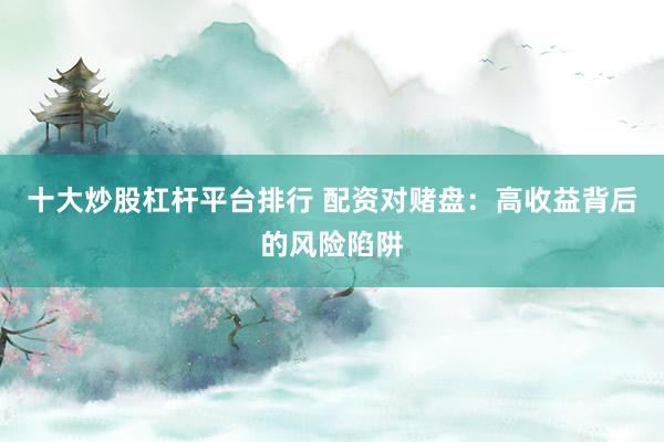 十大炒股杠杆平台排行 配资对赌盘：高收益背后的风险陷阱