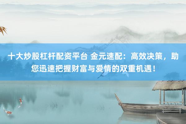 十大炒股杠杆配资平台 金元速配：高效决策，助您迅速把握财富与爱情的双重机遇！