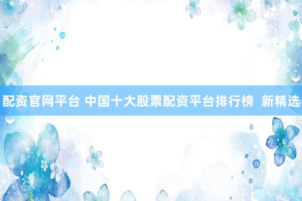 配资官网平台 中国十大股票配资平台排行榜  新精选