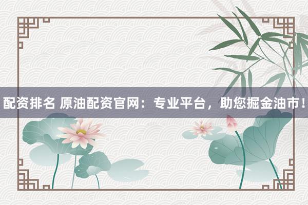 配资排名 原油配资官网：专业平台，助您掘金油市！