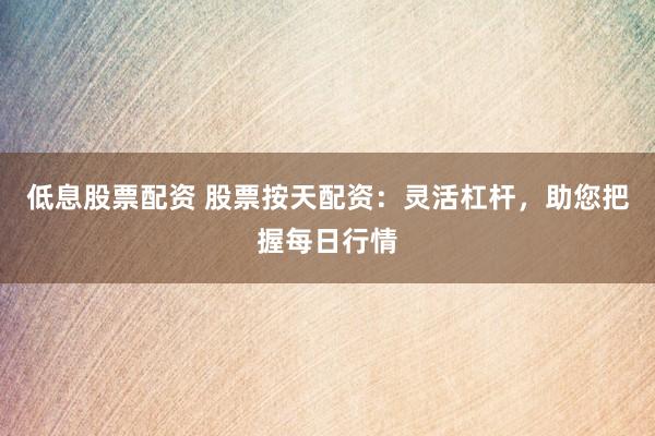 低息股票配资 股票按天配资：灵活杠杆，助您把握每日行情