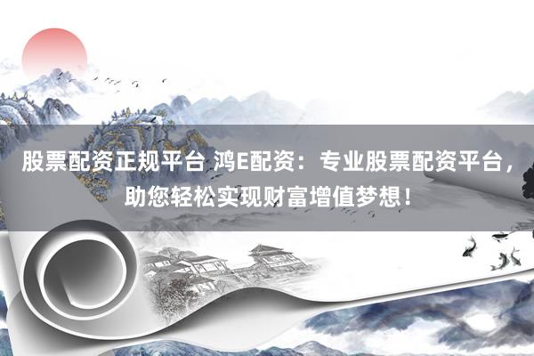 股票配资正规平台 鸿E配资：专业股票配资平台，助您轻松实现财富增值梦想！