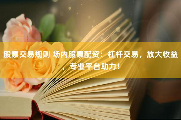 股票交易规则 场内股票配资：杠杆交易，放大收益，专业平台助力！