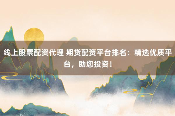 线上股票配资代理 期货配资平台排名：精选优质平台，助您投资！