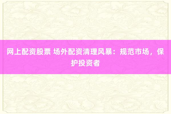 网上配资股票 场外配资清理风暴：规范市场，保护投资者