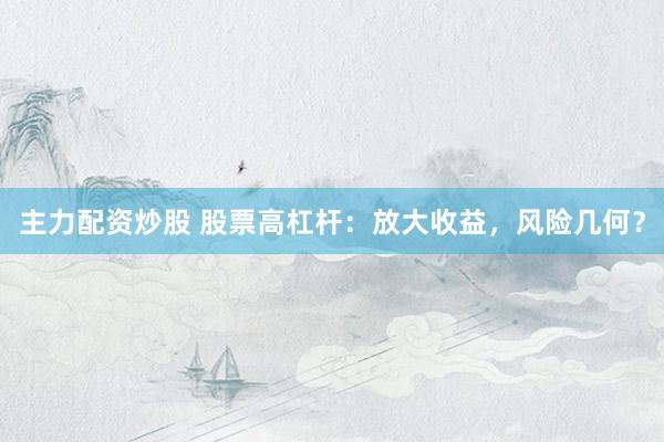 主力配资炒股 股票高杠杆：放大收益，风险几何？