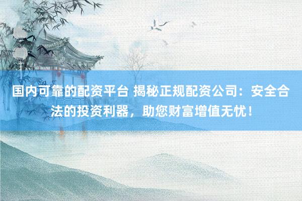 国内可靠的配资平台 揭秘正规配资公司：安全合法的投资利器，助您财富增值无忧！