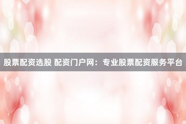 股票配资选股 配资门户网：专业股票配资服务平台