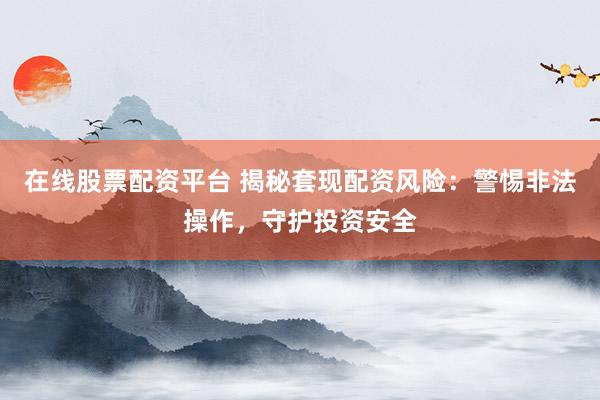 在线股票配资平台 揭秘套现配资风险：警惕非法操作，守护投资安全