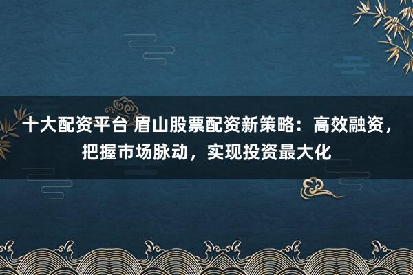 十大配资平台 眉山股票配资新策略：高效融资，把握市场脉动，实现投资最大化