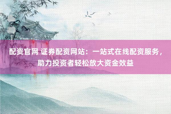 配资官网 证券配资网站：一站式在线配资服务，助力投资者轻松放大资金效益