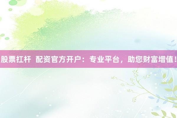 股票扛杆  配资官方开户：专业平台，助您财富增值！